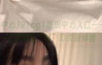 91cg1吃瓜中心入口——让你立马拥有“娱”刃类新体验