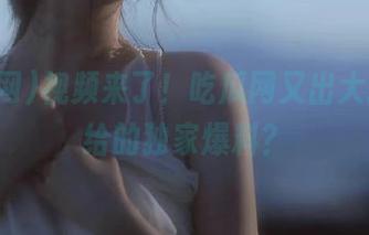 视频来了！吃瓜网又出大招，谁给的独家爆料？