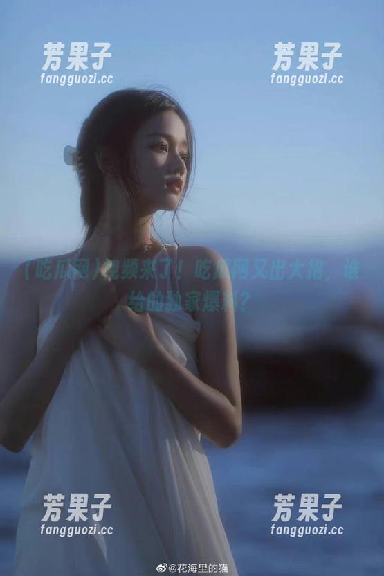视频来了！吃瓜网又出大招，谁给的独家爆料？