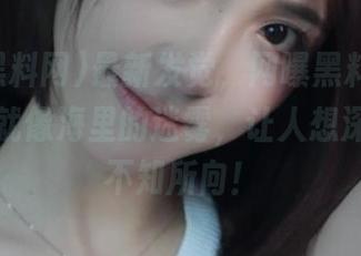 最新发觉，网曝黑料网的在线视频就像海里的迷雾，让人想深潜却又不知所向！
